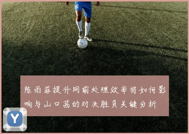 陈雨菲提升网前处理效率将如何影响与山口茜的对决胜负关键分析