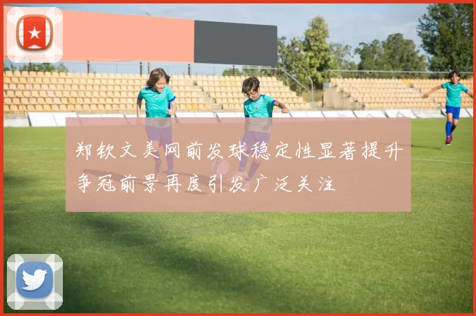 郑钦文美网前发球稳定性显著提升争冠前景再度引发广泛关注
