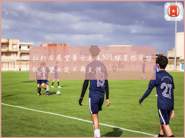 拉科布展望勇士未来NFL球星怒斥球队失望决定不再支持