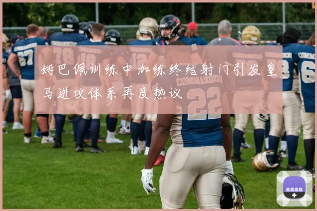 姆巴佩训练中加练终结射门引发皇马进攻体系再度热议