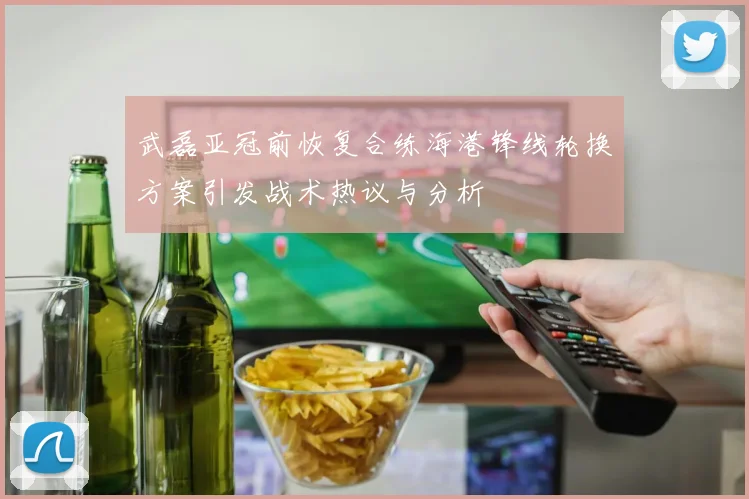 武磊亚冠前恢复合练海港锋线轮换方案引发战术热议与分析