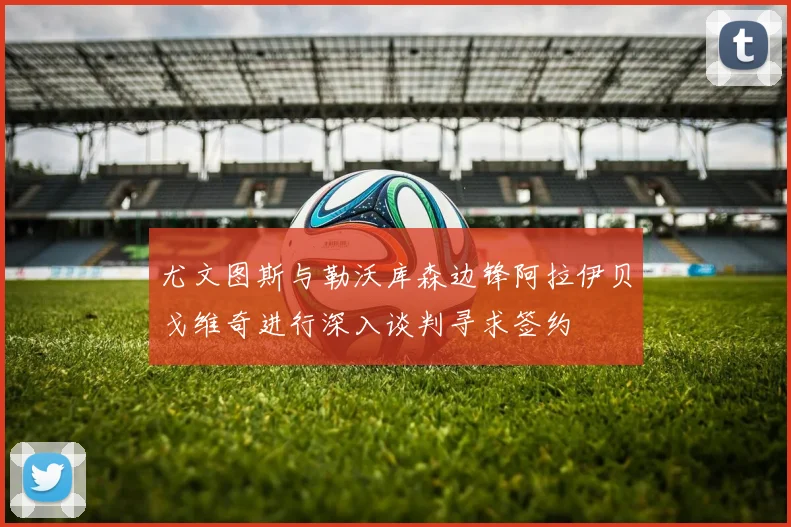 尤文图斯与勒沃库森边锋阿拉伊贝戈维奇进行深入谈判寻求签约