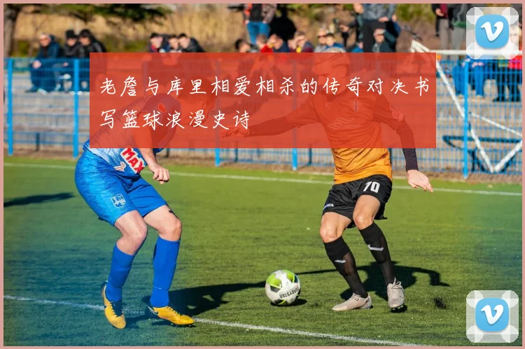 老詹与库里相爱相杀的传奇对决书写篮球浪漫史诗