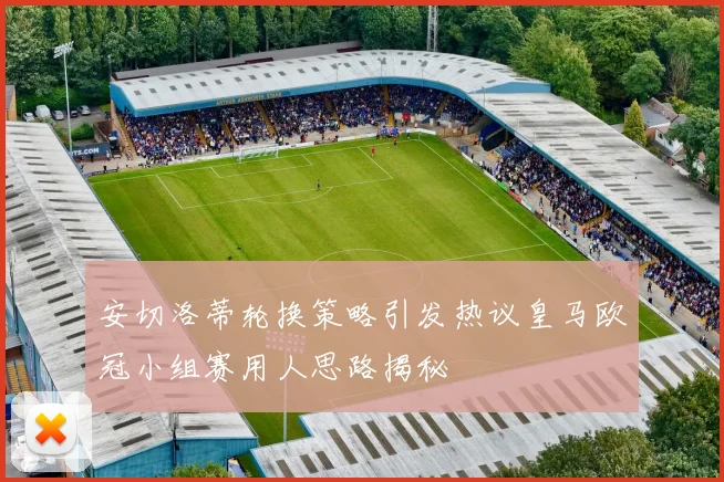 安切洛蒂轮换策略引发热议皇马欧冠小组赛用人思路揭秘