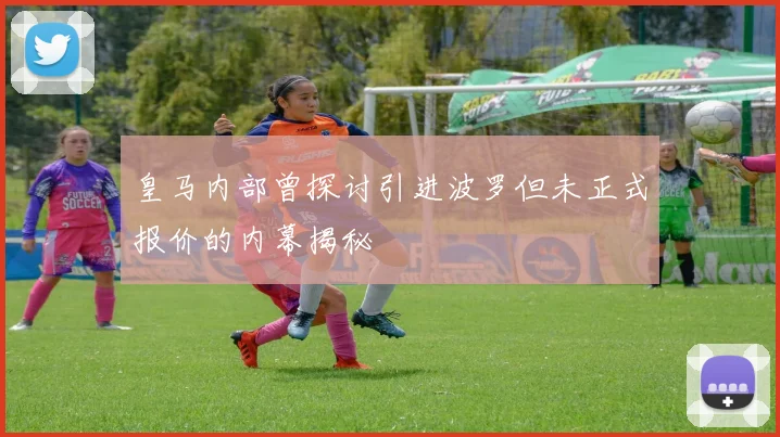 皇马内部曾探讨引进波罗但未正式报价的内幕揭秘