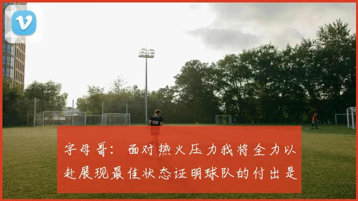字母哥：面对热火压力我将全力以赴展现最佳状态证明球队的付出是值得的